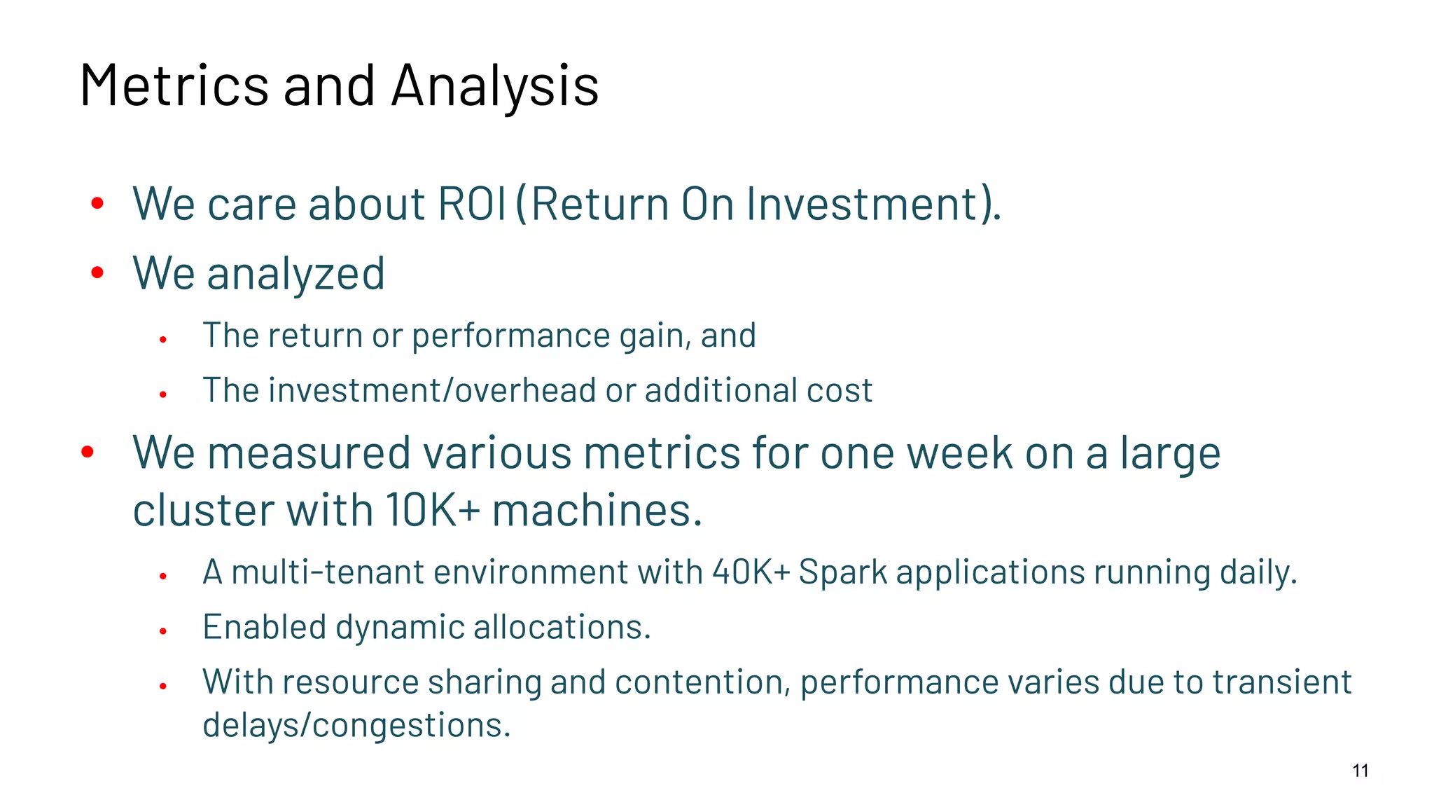 Metrics and Analysis • We care about ROI (Return On Investment). • We analyzed • The return or performance gain, and • The investment/overhead or additional cost • We measured various metrics for one week on a large cluster with 10K+ machines. • A multi-tenant environment with 40K+ Spark applications running daily. • Enabled dynamic allocations. • With resource sharing and contention, performance varies due to transient delays/congestions. 11 