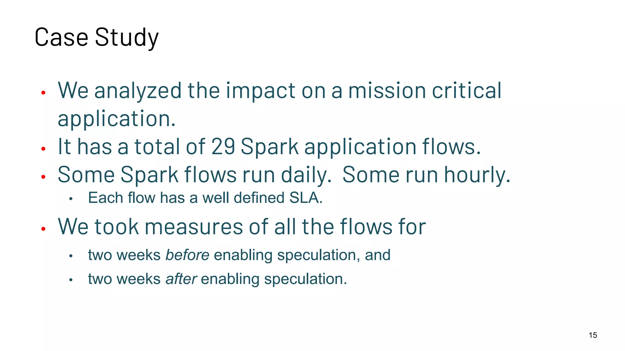 Case Study • We analyzed the impact on a mission critical application. • It has a total of 29 Spark application ﬂows. • Some Spark ﬂows run daily. Some run hourly. • Each flow has a well defined SLA. • We took measures of all the ﬂows for • two weeks before enabling speculation, and • two weeks after enabling speculation. 15 