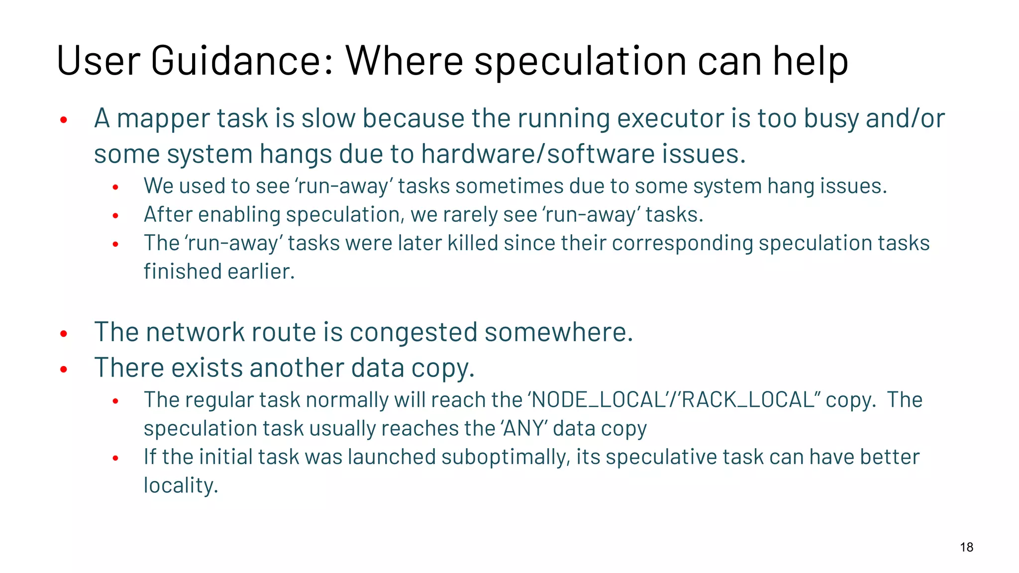 User Guidance: Where speculation can help • A mapper task is slow because the running executor is too busy and/or some system hangs due to hardware/software issues. • We used to see ‘run-away’ tasks sometimes due to some system hang issues. • After enabling speculation, we rarely see ‘run-away’ tasks. • The ‘run-away’ tasks were later killed since their corresponding speculation tasks ﬁnished earlier. • The network route is congested somewhere. • There exists another data copy. • The regular task normally will reach the ‘NODE_LOCAL’/’RACK_LOCAL” copy. The speculation task usually reaches the ‘ANY’ data copy • If the initial task was launched suboptimally, its speculative task can have better locality. 18 