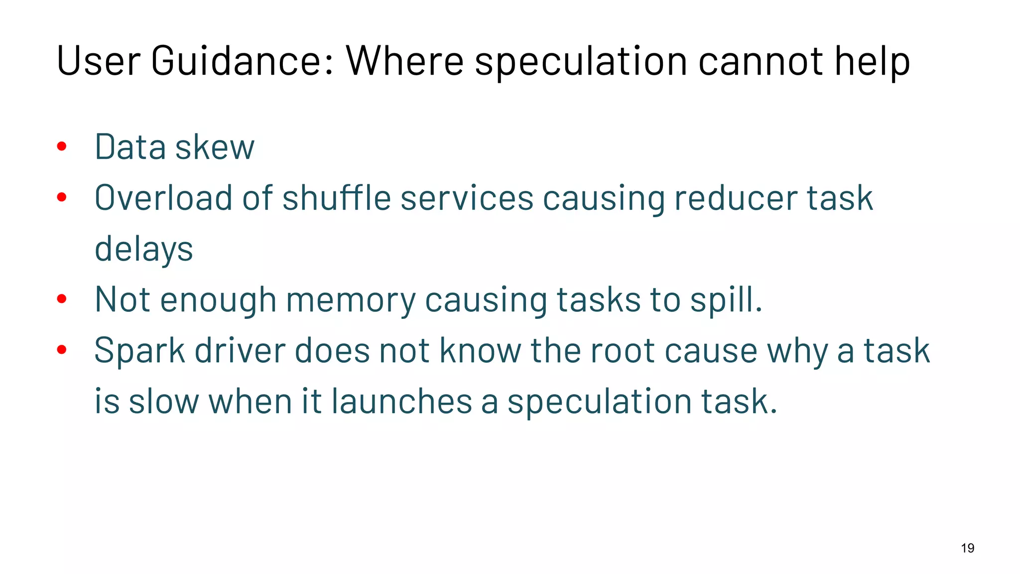 User Guidance: Where speculation cannot help • Data skew • Overload of shuffle services causing reducer task delays • Not enough memory causing tasks to spill. • Spark driver does not know the root cause why a task is slow when it launches a speculation task. 19 