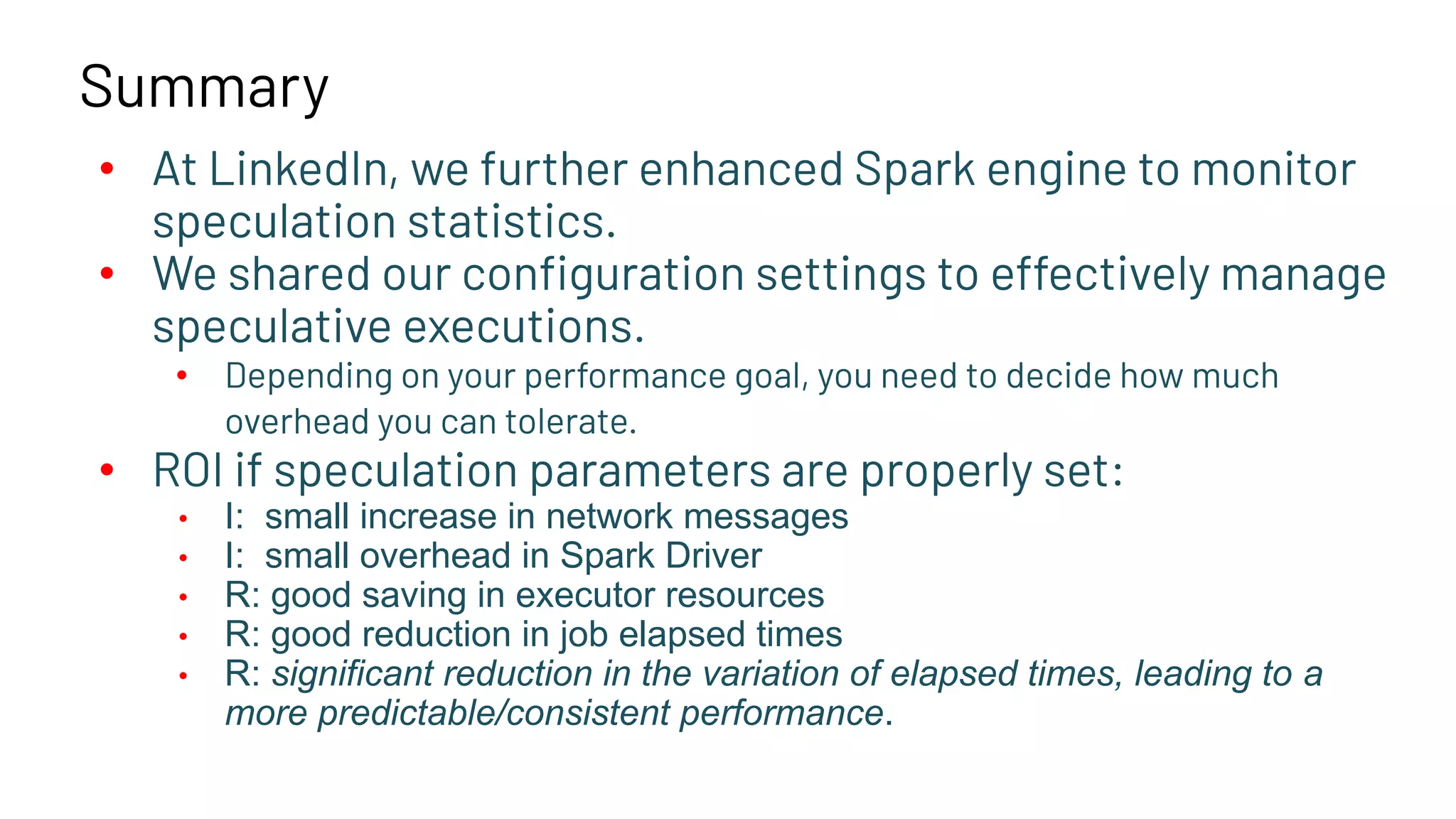 Summary • At LinkedIn, we further enhanced Spark engine to monitor speculation statistics. • We shared our conﬁguration settings to effectively manage speculative executions. • Depending on your performance goal, you need to decide how much overhead you can tolerate. • ROI if speculation parameters are properly set: • I: small increase in network messages • I: small overhead in Spark Driver • R: good saving in executor resources • R: good reduction in job elapsed times • R: significant reduction in the variation of elapsed times, leading to a more predictable/consistent performance. 
