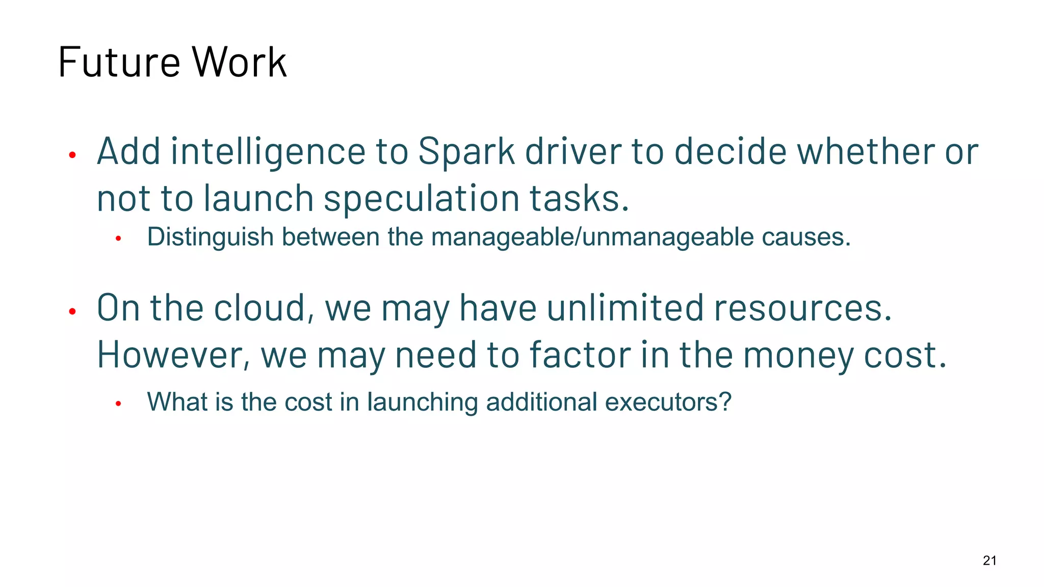 Future Work • Add intelligence to Spark driver to decide whether or not to launch speculation tasks. • Distinguish between the manageable/unmanageable causes. • On the cloud, we may have unlimited resources. However, we may need to factor in the money cost. • What is the cost in launching additional executors? 21 