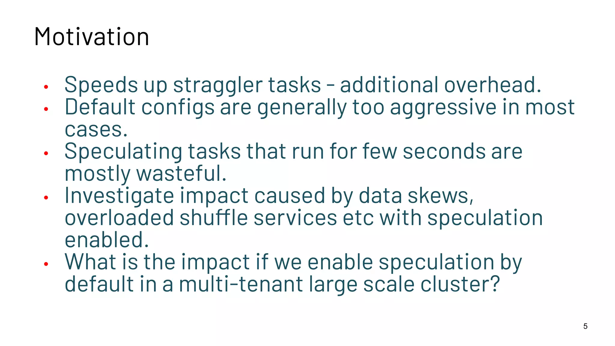 Motivation • Speeds up straggler tasks - additional overhead. • Default conﬁgs are generally too aggressive in most cases. • Speculating tasks that run for few seconds are mostly wasteful. • Investigate impact caused by data skews, overloaded shuffle services etc with speculation enabled. • What is the impact if we enable speculation by default in a multi-tenant large scale cluster? 5 