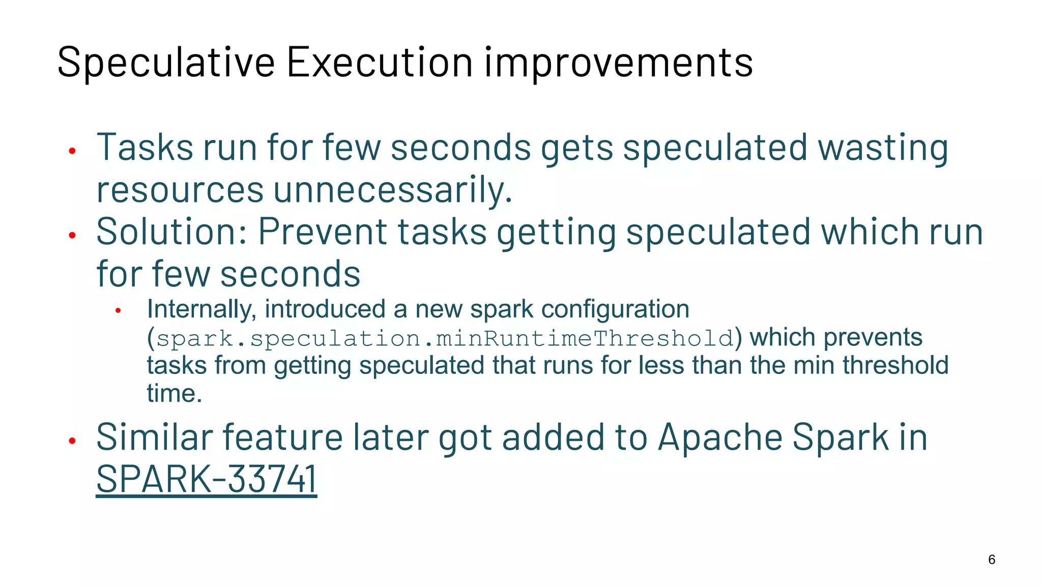 Speculative Execution improvements • Tasks run for few seconds gets speculated wasting resources unnecessarily. • Solution: Prevent tasks getting speculated which run for few seconds • Internally, introduced a new spark configuration (spark.speculation.minRuntimeThreshold) which prevents tasks from getting speculated that runs for less than the min threshold time. • Similar feature later got added to Apache Spark in SPARK-33741 6 