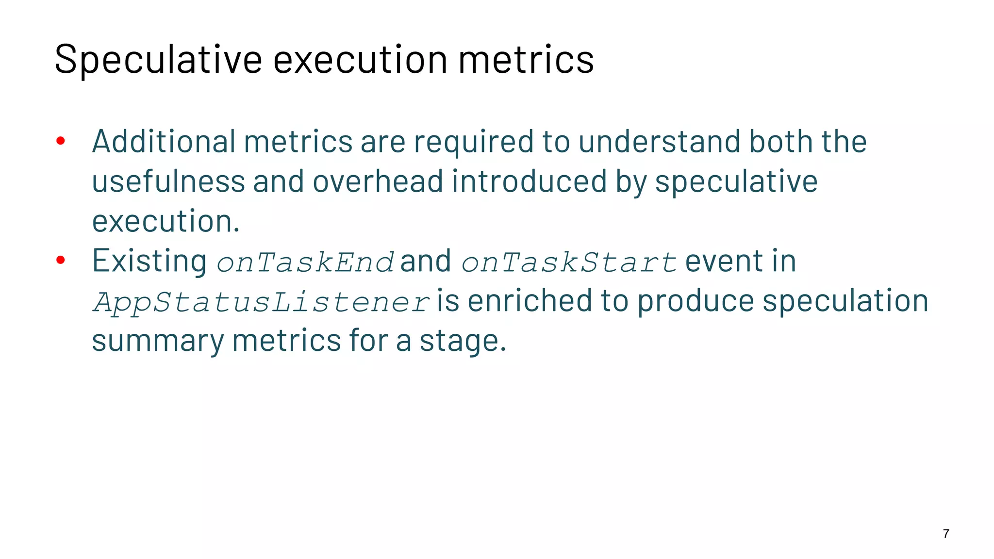 Speculative execution metrics • Additional metrics are required to understand both the usefulness and overhead introduced by speculative execution. • Existing onTaskEnd and onTaskStart event in AppStatusListener is enriched to produce speculation summary metrics for a stage. 7 