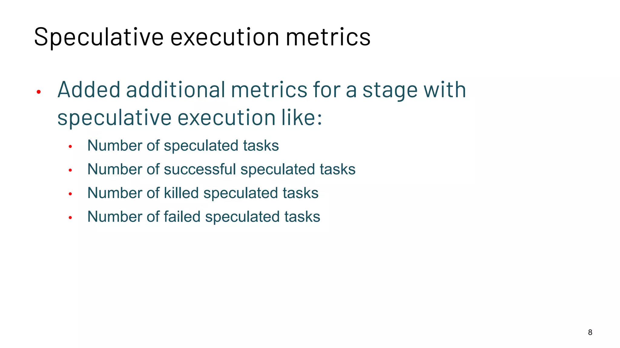 Speculative execution metrics • Added additional metrics for a stage with speculative execution like: • Number of speculated tasks • Number of successful speculated tasks • Number of killed speculated tasks • Number of failed speculated tasks 8 