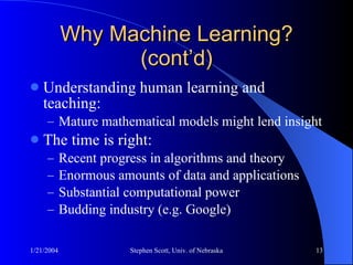 Why Machine Learning? (cont’d) Understanding human learning and teaching:  Mature mathematical models might lend insight The time is right: Recent progress in algorithms and theory Enormous amounts of data and applications Substantial computational power Budding industry (e.g. Google) 