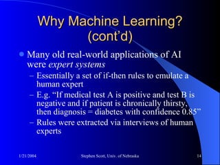 Why Machine Learning? (cont’d) Many old real-world applications of AI were  expert systems   Essentially a set of if-then rules to emulate a human expert E.g. “If medical test A is positive and test B is negative and if patient is chronically thirsty, then diagnosis = diabetes with confidence 0.85” Rules were extracted via interviews of human experts 