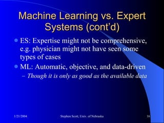 Machine Learning vs. Expert Systems (cont’d) ES: Expertise might not be comprehensive, e.g. physician might not have seen some types of cases ML: Automatic, objective, and data-driven Though it is only as good as the available data 