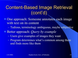 Content-Based Image Retrieval (cont’d) One approach: Someone annotates each image with text on its content Tedious, terminology ambiguous, maybe subjective Better approach:  Query by example Users give examples of images they want Program determines what’s common among them and finds more like them 