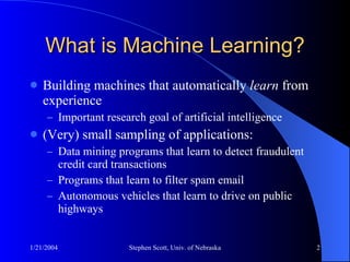 What is Machine Learning? Building machines that automatically  learn  from experience Important research goal of artificial intelligence (Very) small sampling of applications: Data mining programs that learn to detect fraudulent credit card transactions Programs that learn to filter spam email Autonomous vehicles that learn to drive on public highways 