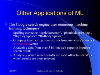 Other Applications of ML The Google search engine uses numerous machine learning techniques Spelling corrector: “ spehl korector”, “phonitick spewling”, “Brytney Spears”, “Brithney Spears”, … Grouping together top news stories from numerous sources ( news. google .com ) Analyzing data from over 3 billion web pages to improve search results Analyzing which search results are most often followed, i.e. which results are most relevant  