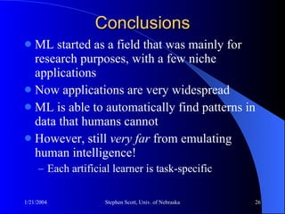 Conclusions ML started as a field that was mainly for research purposes, with a few niche applications Now applications are very widespread ML is able to automatically find patterns in data that humans cannot However, still  very far  from emulating human intelligence! Each artificial learner is task-specific 