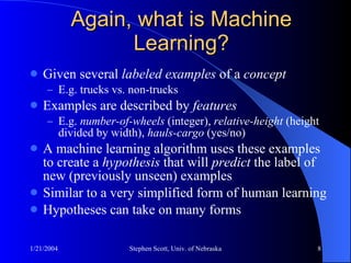 Again, what is Machine Learning? Given several  labeled examples  of a  concept E.g. trucks vs. non-trucks Examples are described by  features E.g.  number-of-wheels  (integer),  relative-height  (height divided by width),  hauls-cargo  (yes/no) A machine learning algorithm uses these examples to create a  hypothesis  that will  predict  the label of new (previously unseen) examples Similar to a very simplified form of human learning Hypotheses can take on many forms 