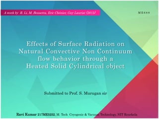 Effects of Surface Radiation on
Natural Convective Non Continuum
flow behavior through a
Heated Solid Cylindrical object
Ravi Kumar 217ME5252, M. Tech Cryogenic & Vacuum Technology, NIT Rourkela
Submitted to Prof. S. Murugan sir
M E 6 8 8A work by R. Li, M. Bousetta, Eric Chénier, Guy Lauriat (2015)
 