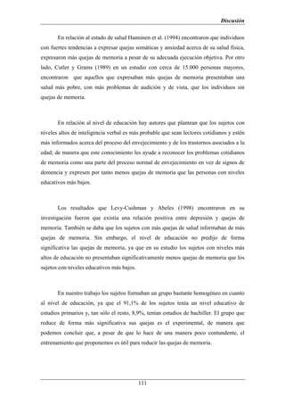 Discusión

       En relación al estado de salud Hanninen et al. (1994) encontraron que individuos
con fuertes tendencias a expresar quejas somáticas y ansiedad acerca de su salud física,
expresaron más quejas de memoria a pesar de su adecuada ejecución objetiva. Por otro
lado, Cutler y Grams (1989) en un estudio con cerca de 15.000 personas mayores,
encontraron que aquellos que expresaban más quejas de memoria presentaban una
salud más pobre, con más problemas de audición y de vista, que los individuos sin
quejas de memoria.



       En relación al nivel de educación hay autores que plantean que los sujetos con
niveles altos de inteligencia verbal es más probable que sean lectores cotidianos y estén
más informados acerca del proceso del envejecimiento y de los trastornos asociados a la
edad; de manera que este conocimiento les ayude a reconocer los problemas cotidianos
de memoria como una parte del proceso normal de envejecimiento en vez de signos de
demencia y expresen por tanto menos quejas de memoria que las personas con niveles
educativos más bajos.



       Los resultados que Levy-Cushman y Abeles (1998) encontraron en su
investigación fueron que existía una relación positiva entre depresión y quejas de
memoria. También se daba que los sujetos con más quejas de salud informaban de más
quejas de memoria. Sin embargo, el nivel de educación no predijo de forma
significativa las quejas de memoria, ya que en su estudio los sujetos con niveles más
altos de educación no presentaban significativamente menos quejas de memoria que los
sujetos con niveles educativos más bajos.



       En nuestro trabajo los sujetos formaban un grupo bastante homogéneo en cuanto
al nivel de educación, ya que el 91,1% de los sujetos tenía un nivel educativo de
estudios primarios y, tan sólo el resto, 8,9%, tenían estudios de bachiller. El grupo que
reduce de forma más significativa sus quejas es el experimental, de manera que
podemos concluir que, a pesar de que lo hace de una manera poco contundente, el
entrenamiento que proponemos es útil para reducir las quejas de memoria.




                                            111
 