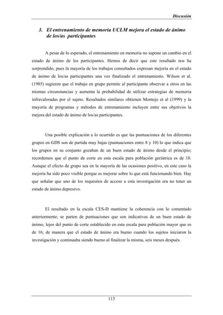 Discusión


   3. El entrenamiento de memoria UCLM mejora el estado de ánimo
      de los/as participantes


       A pesar de lo esperado, el entrenamiento en memoria no supone un cambio en el
estado de ánimo de los participantes. Hemos de decir que este resultado nos ha
sorprendido, pues la mayoría de los trabajos consultados expresan mejoría en el estado
de ánimo de los/as participantes una vez finalizado el entrenamiento. Wilson et al.
(1985) sugieren que el trabajo en grupo permite al participante observar a otros en las
mismas circunstancias y aumenta la probabilidad de utilizar estrategias de memoria
infravaloradas por el sujeto. Resultados similares obtienen Montejo et al (1999) y la
mayoría de programas y métodos de entrenamiento incluyen entre sus objetivos la
mejora del estado de ánimo de los/as participantes.



       Una posible explicación a lo ocurrido es que las puntuaciones de los diferentes
grupos en GDS son de partida muy bajas (puntuaciones entre 8 y 10) lo que indica que
los grupos en su conjunto gozaban de un buen estado de ánimo desde el principio;
recordemos que el punto de corte en esta escala para población geriátrica es de 18.
Aunque el efecto de grupo sea en la mayoría de las ocasiones positivo, en este caso la
mejoría ha sido poco visible porque es mejorar sobre lo que está funcionando bien. Hay
que señalar que uno de los requisitos de acceso a esta investigación era no tener un
estado de ánimo depresivo.



       El resultado en la escala CES-D mantiene la coherencia con lo comentado
anteriormente; se parten de puntuaciones que son indicativas de un buen estado de
ánimo, lejos del punto de corte establecido en esta escala para población mayor que es
de 16; de manera que el estado de ánimo era bueno cuando los sujetos iniciaron la
investigación y continuaba siendo bueno al finalizar la misma, seis meses después.




                                          113
 