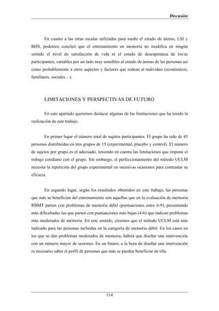 Discusión




       En cuanto a las otras escalas utilizadas para medir el estado de ánimo, LSI y
BHS, podemos concluir que el entrenamiento en memoria no modifica en ningún
sentido el nivel de satisfacción de vida ni el estado de desesperanza de los/as
participantes, variables por un lado muy sensibles al estado de ánimo de las personas así
como probablemente a otros aspectos y factores que rodean al individuo (económicos,
familiares, sociales…).




       LIMITACIONES Y PERSPECTIVAS DE FUTURO

       En este apartado queremos destacar algunas de las limitaciones que ha tenido la
realización de este trabajo.


       En primer lugar el número total de sujetos participantes. El grupo ha sido de 45
personas distribuidas en tres grupos de 15 (experimental, placebo y control). El número
de sujetos por grupo es el adecuado, teniendo en cuenta las limitaciones que impone el
trabajo cotidiano con el grupo. Sin embargo, el perfeccionamiento del método UCLM
necesita la repetición del grupo experimental en sucesivas ocasiones para contrastar su
eficacia.


       En segundo lugar, según los resultados obtenidos en este trabajo, las personas
que más se benefician del entrenamiento son aquellas que en la evaluación de memoria
RBMT parten con problemas de memoria débil (puntuaciones entre 6-9), presentando
más dificultades las que parten con puntuaciones más bajas (4-6) que indican problemas
más moderados de memoria. En este sentido, creemos que el método UCLM está más
indicado para las personas incluidas en la categoría de memoria débil. En los casos en
los que se dan problemas moderados de memoria, habría que diseñar una intervención
con un número mayor de sesiones. En un futuro, a la hora de diseñar una intervención
es necesario saber el perfil de personas que más se pueden beneficiar de ella.




                                           114
 