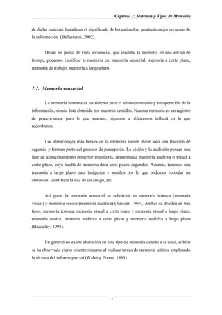 Capítulo 1: Sistemas y Tipos de Memoria

de dicho material, basada en el significado de los estímulos, producía mejor recuerdo de
la información (Ballesteros, 2002).


       Desde un punto de vista secuencial, que inscribe la memoria en una abcisa de
tiempo, podemos clasificar la memoria en: memoria sensorial, memoria a corto plazo,
memoria de trabajo, memoria a largo plazo.



1.1. Memoria sensorial

       La memoria humana es un sistema para el almacenamiento y recuperación de la
información, siendo ésta obtenida por nuestros sentidos. Nuestra memoria es un registro
de percepciones, pues lo que veamos, oigamos u olfateemos influirá en lo que
recordemos.


       Los almacenajes más breves de la memoria suelen durar sólo una fracción de
segundo y forman parte del proceso de percepción. La visión y la audición poseen una
fase de almacenamiento posterior transitoria, denominada memoria auditiva o visual a
corto plazo, cuya huella de memoria dura unos pocos segundos. Además, tenemos una
memoria a largo plazo para imágenes y sonidos por lo que podemos recordar un
atardecer, identificar la voz de un amigo, etc.


       Así pues, la memoria sensorial se subdivide en memoria icónica (memoria
visual) y memoria ecoica (memoria auditiva) (Neisser, 1967). Ambas se dividen en tres
tipos: memoria icónica, memoria visual a corto plazo y memoria visual a largo plazo;
memoria ecoica, memoria auditiva a corto plazo y memoria auditiva a largo plazo
(Baddeley, 1998).


       En general no existe alteración en este tipo de memoria debido a la edad, si bien
se ha observado cierto enlentecimiento al realizar tareas de memoria icónica empleando
la técnica del informe parcial (Walsh y Prasse, 1980).




                                            11
 