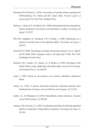 Bibliografía

Herrmann, D.J. & Neisser, U. (1978). An inventory of everyday memory experiences.In
       M.M.Gruneberg, P.E. Morris and R.N. Sykes (Eds), Practical aspects of
       memory (pp.35-51). New York: Academic Press.


Hertzog, C., Dixon, R.A., & Hultsch, D.F. (1990). Relationships between metamemory,
       memory predictions, and memory task performance in adults. Psychology and
       Aging, 5, 215-227.


Hill, R.D., Gallagher, D., Thompson, L.W. & Ishida, T. (1988). Hopelessness as a
       measure of suicidal intent in the depressed elderly. Psychology and Aging, 3,
       230-232.

Howard, D.V. (1988). The priming of semantic and episodic memories. In L.L. Light D.
       and M. Burke (Eds), Language, memory and aging (pp-77-100). New York:
       Cambridge University Press.

Hummert, M.L., Garstka, T.A., Shaner, J.L. & Strahm, S. (1994). Stereotypes of the
       elderly held by young, middle-aged, and elderly adults. Journal of Gerontology:
       Psychologial Sciences, 49, 240-249.


Israel, L. (1992). Método de entrenamiento de la memoria. Barcelona: Laboratorios
       Semar.


Jacoby, L.L. (1991). A process dissociation framework: Separating automatic from
       intentional uses of memory. Journal of Memory and Language, 30, 513-541.


Jacoby, L.L. & Witherpoon, D. (1982). Remembering without awareness. Canadian
       Journal Of Psychology, 36, 300-324.


Jennings, J.M. & Jacoby, L.L. (1997). An opposition procedure for detecting agerelated
       deficits in recollection: Telling effects of repetition. Psychology and Aging, 12,
       352-361.




                                          124
 