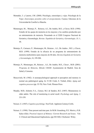 Bibliografía



Montañés, J. y Latorre, J.M. (2004). Psicología, estereotipos y vejez. Psicología de la
       Vejez .Estereotipos juveniles sobre el envejecimiento. Cuenca: Ediciones de la
       Universidad de Castilla La Mancha.


Montenegro, M., Montejo, P., Reinoso, A.I., De Andrés, M.E. y Claver, M.D. (1998).
       Estudio de las quejas de memoria en los mayores y los cambios producidos por
       un entrenamiento de memoria. Presentado en el XXII Congreso Nacional de
       Geriatría y Gerontología. Revista Española de Geriatría y Gerontología; 33, 1,
       48.


Montejo, P., Carrasco, P., Montenegro, M., Reinoso , A.I., De Andres , M.E. y Claver,
       M.D. (1999). Estudio de la eficacia de un programa de entrenamiento de
       memoria multicéntrico para mayores de 60 años. Revista Española de Geriatría
       y Gerontología; 34, 199-208.


Montejo, P., Montenegro, M., Reinoso , A.I., De Andrés, M.E., Claver , M.D. (2001).
       Programa de Memoria, Método UMAM. Ayuntamiento de Madrid. Área de
       Salud y Consumo.


Moscovitch, M. (1982). A neuropsychological approach to perception and memory in
       normal ans pathological aging. In: F.I.M. Craik, S. Trehub, (Eds). Aging and
       cognitive proceses (pp. 55-78). New York: Plenum Press.


Murphy, M.D., Schmitt, F.A.., Caruso, M.J. & Sanders, R.E. (1987). Metamemory in
       older adults: The role of monitoring in serial recall. Psychology and Aging, 2,
       331-339.


Neisser, U. (1967). Cognitive psychology. NewYork: Appleton-Century-Crofts.


Neisser, U. (1988). Time present and time past. In M.M. Gruneberg, P.E. Morris y N.R.
       Sykes (Eds). Practical Aspects of Memory: Current Research and Issues. Vol.
       2: Clinical and Educational Implications, (pp.545-560). Chichester: Wiley.



                                         129
 