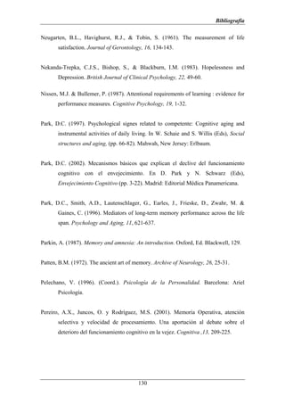Bibliografía

Neugarten, B.L., Havighurst, R.J., & Tobin, S. (1961). The measurement of life
       satisfaction. Journal of Gerontology, 16, 134-143.


Nekanda-Trepka, C.J.S., Bishop, S., & Blackburn, I.M. (1983). Hopelessness and
       Depression. British Journal of Clinical Psychology, 22, 49-60.

Nissen, M.J. & Bullemer, P. (1987). Attentional requirements of learning : evidence for
       performance measures. Cognitive Psychology, 19, 1-32.


Park, D.C. (1997). Psychological signes related to competente: Cognitive aging and
       instrumental activities of daily living. In W. Schaie and S. Willis (Eds), Social
       structures and aging, (pp. 66-82). Mahwah, New Jersey: Erlbaum.


Park, D.C. (2002). Mecanismos básicos que explican el declive del funcionamiento
       cognitivo con el envejecimiento. En D. Park y N. Schwarz (Eds),
       Envejecimiento Cognitivo (pp. 3-22). Madrid: Editorial Médica Panamericana.


Park, D.C., Smith, A.D., Lautenschlager, G., Earles, J., Frieske, D., Zwahr, M. &
       Gaines, C. (1996). Mediators of long-term memory performance across the life
       span. Psychology and Aging, 11, 621-637.


Parkin, A. (1987). Memory and amnesia: An introduction. Oxford, Ed. Blackwell, 129.


Patten, B.M. (1972). The ancient art of memory. Archive of Neurology, 26, 25-31.


Pelechano, V. (1996). (Coord.). Psicología de la Personalidad. Barcelona: Ariel
       Psicología.


Pereiro, A.X., Juncos, O. y Rodríguez, M.S. (2001). Memoria Operativa, atención
       selectiva y velocidad de procesamiento. Una aportación al debate sobre el
       deterioro del funcionamiento cognitivo en la vejez. Cognitiva ,13, 209-225.




                                         130
 