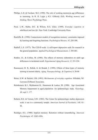 Bibliografía

Phillips, L.H. & Forshaw, M.J. (1998). The role of working memoryin age differences
       in reasoning. In R. H. Logie y K.J. Gilhooly (Ed), Working memory and
       thinking. Hove: Psychology Press.


Poon. L.W., Rubin, D.C. & Wilson, B.A. (Eds). (1989). Everyday cognition in
       adulthood and late life. New York: Cambridge University Press.


Ractliffe, R. (1990). Connectionist models of recognition memory: constraints imposed
       by learning and forgetting functions. Psychological Review, 97, 285-308.


Radloff, L.S. (1977). The CES-D scale: A self-report depression scale for research in
       the general population. Applied Psychological Measurement, 1, 385-401.


Rankin, J.L. & Collins, M. (1986). The effects of memory elaboration on adult age
       differences in incidental recall. Experimental Aging Research, 12, 231-234.


Rasmusson, D. X., Rebok, G. & Brandt, J. (1999). Effects of three types of memory
       training in normal elderly. Aging, Neuropsychology, & Cognition, 6, 56-66


Reese, H.W. & Puckett, J.M. (1993). Mechanisms of everyday cognition. Hillsdale, NJ:
       Lawrence Erlbaum Associates.
Reinikainen, K.J., Mykkanenn K., Hanninent & Laakso, M. (1990). Age Associated
       Memory Impairment in aged population: An epidemiologic study. Neurology,
       40, supl 1: 177.


Roberts, R.E. & Vernon, S.W. (1983). The Center for epidemiologic studies depression
       scale: it use in a community sample. American Journal of Psychiatry, 140, 41-
       46.


Roediger, H.L. (1990). Implicit memory: Retention without remembering. American
       Psychologist, 45, 1043-1056.




                                           131
 
