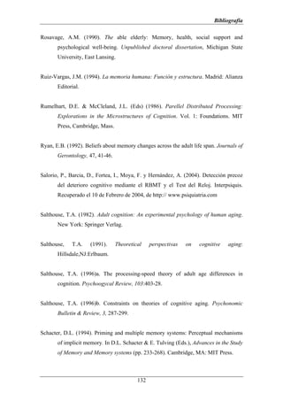 Bibliografía

Rosavage, A.M. (1990). The able elderly: Memory, health, social support and
       psychological well-being. Unpublished doctoral dissertation, Michigan State
       University, East Lansing.


Ruiz-Vargas, J.M. (1994). La memoria humana: Función y estructura. Madrid: Alianza
       Editorial.


Rumelhart, D.E. & McCleland, J.L. (Eds) (1986). Parellel Distributed Processing:
       Explorations in the Microstructures of Cognition. Vol. 1: Foundations. MIT
       Press, Cambridge, Mass.


Ryan, E.B. (1992). Beliefs about memory changes across the adult life span. Journals of
       Gerontology, 47, 41-46.


Salorio, P., Barcia, D., Fortea, I., Moya, F. y Hernández, A. (2004). Detección precoz
       del deterioro cognitivo mediante el RBMT y el Test del Reloj. Interpsiquis.
       Recuperado el 10 de Febrero de 2004, de http:// www.psiquiatria.com


Salthouse, T.A. (1982). Adult cognition: An experimental psychology of human aging.
       New York: Springer Verlag.


Salthouse,   T.A.    (1991).     Theoretical    perspectivas   on   cognitive   aging:
       Hillsdale,NJ:Erlbaum.


Salthouse, T.A. (1996)a. The processing-speed theory of adult age differences in
       cognition. Psychoogycal Review, 103:403-28.


Salthouse, T.A. (1996)b. Constraints on theories of cognitive aging. Psychonomic
       Bulletin & Review, 3, 287-299.


Schacter, D.L. (1994). Priming and multiple memory systems: Perceptual mechanisms
       of implicit memory. In D.L. Schacter & E. Tulving (Eds.), Advances in the Study
       of Memory and Memory systems (pp. 233-268). Cambridge, MA: MIT Press.



                                          132
 