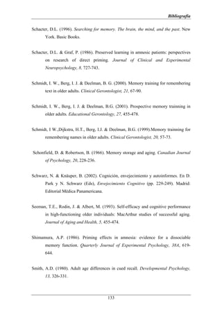 Bibliografía

Schacter, D.L. (1996). Searching for memory. The brain, the mind, and the past. New
       York. Basic Books.


Schacter, D.L. & Graf, P. (1986). Preserved learning in amnesic patients: perspectives
       on research of direct priming. Journal of Clinical and Experimental
       Neuropsychology, 8, 727-743.


Schmidt, I. W., Berg, I. J. & Deelman, B. G. (2000). Memory training for remembering
       text in older adults. Clinical Gerontologist, 21, 67-90.


Schmidt, I. W., Berg, I. J. & Deelman, B.G. (2001). Prospective memory trainning in
       older adults. Educational Gerontology, 27, 455-478.


Schmidt, I W.,Dijkstra, H.T., Berg, I.J. & Deelman, B.G. (1999).Memory trainning for
       remembering names in older adults. Clinical Gerontologist, 20, 57-73.


Schonfield, D. & Robertson, B. (1966). Memory storage and aging. Canadian Journal
       of Psychology, 20, 228-236.


Schwarz, N. & Knäuper, B. (2002). Cognición, envejecimiento y autoinformes. En D.
       Park y N. Schwarz (Eds), Envejecimiento Cognitivo (pp. 229-249). Madrid:
       Editorial Médica Panamericana.


Seeman, T.E., Rodin, J. & Albert, M. (1993). Self-efficacy and cognitive performance
       in high-functioning older individuals: MacArthur studies of successful aging.
       Journal of Aging and Health, 5, 455-474.


Shimamura, A.P. (1986). Priming effects in amnesia: evidence for a dissociable
       memory function. Quarterly Journal of Experimental Psychology, 38A, 619-
       644.


Smith, A.D. (1980). Adult age differences in cued recall. Developmental Psychology,
       13, 326-331.



                                           133
 