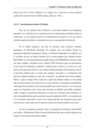 Capítulo 1: Sistemas y Tipos de Memoria

pericia para leer un texto reflejado en el espejo, aun a pesar de no tener memoria
explícita del material leído (Verfaellie, Bauer y Bowers, 1991).



1.4.2.2. Aprendizaje perceptivo (Priming)


       Este tipo de memoria hace referencia a una forma implícita de aprendizaje
perceptivo, en virtud del cual la exposición previa a determinados estímulos mejora el
rendimiento en una prueba posterior de identificación perceptiva, en la que dichos
estímulos aparecen alterados o mezclados con otros no presentados inicialmente.


       En el ámbito cognitivo, este tipo de memoria suele evaluarse mediante
paradigmas de facilitación (priming). Por ejemplo, leer una palabra facilita las
operaciones específicas perceptivas, léxicas y semánticas implicadas en su análisis, con
el resultado de que un análisis posterior de la misma palabra (por ejemplo, doctor-
DOCTOR) o de otra relacionada (por ejemplo, doctor-ENFERMERO) es llevado a cabo
con mayor rapidez y facilidad. Laver y Burke (1993) llevaron a cabo un meta-análisis
de las tareas de facilitación semántica y hallaron que el efecto es, en todo caso, más
fuerte en las personas mayores. Una variante del procedimiento de facilitación consiste
en presentar palabras para su estudio (por ejemplo, “mercado”) y a continuación una
tarea de completar palabras en que sólo se presenta las primeras letras (por ejemplo,
MER--). Light y Singh (1987) evaluaron a sujetos de distintas edades en esta prueba
bajo dos tipos distintos de instrucciones. En una condición, se les pedía que completaran
cada fragmento de palabra con la primera palabra que se les ocurriera y, en la otra, que
usaran los fragmentos como claves para recordar las palabras que habían estudiado.
Light y Singh no encontraron diferencias de edad en la primera tarea (implícita), es
decir, la probabilidad de que las personas mayores completaran MER—con mercado (en
vez de merluza, mermelada u otras) era la misma que para las personas jóvenes, pero
estos llevaron a cabo mejor que los mayores la tarea de recuerdo explícito con claves.


       En otra investigación posterior sobre el paradigma de facilitación desarrollado
por Jacoby y Witherspoon (1982), Howard (1988) demostró que no había diferencias al
respecto entre personas de distintas edades.




                                           21
 