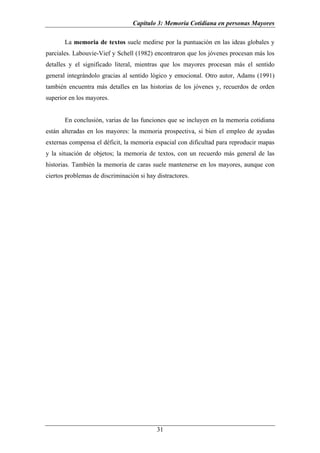 Capítulo 3: Memoria Cotidiana en personas Mayores

       La memoria de textos suele medirse por la puntuación en las ideas globales y
parciales. Labouvie-Vief y Schell (1982) encontraron que los jóvenes procesan más los
detalles y el significado literal, mientras que los mayores procesan más el sentido
general integrándolo gracias al sentido lógico y emocional. Otro autor, Adams (1991)
también encuentra más detalles en las historias de los jóvenes y, recuerdos de orden
superior en los mayores.


       En conclusión, varias de las funciones que se incluyen en la memoria cotidiana
están alteradas en los mayores: la memoria prospectiva, si bien el empleo de ayudas
externas compensa el déficit, la memoria espacial con dificultad para reproducir mapas
y la situación de objetos; la memoria de textos, con un recuerdo más general de las
historias. También la memoria de caras suele mantenerse en los mayores, aunque con
ciertos problemas de discriminación si hay distractores.




                                           31
 