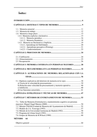Índice




        Índice:

INTRODUCCIÓN .......................................................................................................... 6

CAPÍTULO 1: SISTEMAS Y TIPOS DE MEMORIA .............................................. 9

   1.1. Memoria sensorial .............................................................................................. 11
   1.3. Memoria de trabajo............................................................................................. 12
   1.4. Memoria a largo plazo........................................................................................ 13
      1.4.1. Memoria explícita o declarativa ................................................................... 15
        1.4.1.1. Memoria episódica ............................................................................... 16
        1.4.1.2. Memoria Semántica.............................................................................. 18
      1.4.2. Memoria no Declarativa o Implícita............................................................ 19
        1.4.2.1. Aprendizaje de Habilidades................................................................... 20
        1.4.2.2. Aprendizaje perceptivo (Priming) ........................................................ 21
        1.4.2.3. Condicionamiento................................................................................. 23
CAPÍTULO 2: PROCESOS DE MEMORIA ............................................................ 24

   2.1. Codificación ........................................................................................................ 24
   2.2. Almacenamiento.................................................................................................. 25
   2.3. Recuperación ....................................................................................................... 26
CAPÍTULO 3: MEMORIA COTIDIANA EN PERSONAS MAYORES .............. 28

CAPÍTULO 4: METAMEMORIA EN LAS PERSONAS MAYORES .................. 32

CAPÍTULO 5: ALTERACIONES DE MEMORIA RELACIONADAS CON LA
                     EDAD..................................................................................................... 36

   5.1. Hipótesis explicativas del deterioro de memoria en la vejez............................... 38
      a) Teoría de la velocidad de procesamiento ........................................................... 39
      b) Relación entre velocidad de procesamiento y memoria operativa..................... 40
      c) Inhibición............................................................................................................ 40
      d) Las funciones sensoriales ................................................................................... 41
CAPÍTULO 6: ESTRATEGIAS Y TÉCNICAS DE MEMORIA ........................... 47

CAPÍTULO 7. MÉTODOS DE ENTRENAMIENTO DE MEMORIA.................. 53

   7.1. Taller de Memoria (Estimulacion y mantenimiento cognitivo en personas
   mayores). Miguel Ángel Maroto (2000) .................................................................... 54
   7.2. Método UMAM (Unidad de Memoria del Ayuntamiento de Madrid)................ 55
   7.3. Modelo de J.A. Yesavage (1993) ........................................................................ 57
   7.4. Método de la Universidad Autónoma de Madrid (1992) .................................... 58
   7.5. Programa de Liliane Israel (1992) ....................................................................... 59
   7.6. Grupos de Memoria de B.Wilson (1988) ............................................................ 60
MÉTODO               64

   Objetivo general: ........................................................................................................ 64

                                                                 3
 