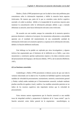 Capítulo 5: Alteraciones de memoria relacionadas con la edad



         Hasher y Zacks (1988) propusieron que con la edad se tiene más problemas para
concentrarse sobre la información importante e inhibir la atención hacia aspectos
irrelevantes. De manera que, parte de lo que se considera como declive cognitivo
asociado a la edad se produce debido a la incapacidad de las personas mayores para
mantener la concentración sobre la información principal, debido a que a menudo
difuminan su atención, tanto hacia información relevante como irrelevante.


         De acuerdo con este modelo, aunque los contenidos de la memoria operativa
parezcan disminuir o reducirse al envejecer, los mecanismos subyacentes a esta pérdida
aparente son el resultado del mantenimiento de una considerable cantidad de
información irrelevante en la memoria operativa a expensas de la información relevante,
debido a la función inhibitoria ineficiente.


         Este hallazgo no ha podido ser replicado por otros investigadores y algunos
teóricos han argumentado que el fenómeno de la inhibición no es fiable y que otros
mecanismos y constructos aportan explicaciones mejores a los datos existentes acerca
del procesamiento del lenguaje y del discurso (Burke, 1997) y de la atención (McDowd,
1997).


d) Las funciones sensoriales


         Lindenberger y Baltes (1994) presentaron evidencia acerca de que casi toda la
varianza relacionada con la edad en las 14 pruebas de habilidad cognitiva (incluyendo
medidas de velocidad de procesamiento, razonamiento, memoria, conocimiento general
y fluidez verbal) estaba mediada por el funcionamiento sensorial, evaluado mediante
pruebas sencillas de agudeza visual y auditiva. Las medidas sensoriales parecían ser un
índice de los recursos cognitivos más importante incluso que la velocidad de
procesamiento.


         Estos mismos autores argumentaron que la función sensorial es una medida
tosca de integridad cerebral y propusieron la hipótesis de la “causa común”: que la
función sensorial, como índice general de la arquitectura          neurobiológica, es



                                               41
 