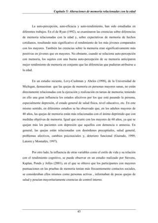 Capítulo 5: Alteraciones de memoria relacionadas con la edad



       La auto-percepción, auto-eficacia y auto-rendimiento, han sido estudiadas en
diferentes trabajos. En el de Ryan (1992), se examinaron las creencias sobre diferencias
de memoria relacionadas con la edad y, sobre expectativas de memoria de hechos
cotidianos, resultando más significativo el rendimiento de los más jóvenes comparados
con los mayores. También las creencias sobre la memoria eran significativamente más
positivas en jóvenes que en mayores. No obstante, cuando se relaciona auto-percepción
con memoria, los sujetos con una buena auto-percepción de su memoria anticiparon
mejor rendimiento de memoria en conjunto que las diferencias que pudieran atribuirse a
la edad.


       En un estudio reciente, Levy-Cushman y Abeles (1998), de la Universidad de
Michigan, demuestran que las quejas de memoria en personas mayores sanas, no están
directamente relacionadas con la ejecución y realización en tareas de memoria; teniendo
en ello una gran influencia los estados afectivos por los que está pasando la persona,
especialmente depresión, el estado general de salud física, nivel educativo, etc. En este
mismo sentido, en diferentes estudios se ha observado que, en los adultos mayores de
40 años, las quejas de memoria están más relacionadas con el ánimo deprimido que con
medidas objetivas de memoria. Igual que ocurre con los mayores de 60 años, ya que se
quejan más los pacientes con depresión que aquellos con demencia o amnesia. En
general, las quejas están relacionadas con desórdenes preceptúales, salud general,
problemas afectivos, cambios psicosociales y, deterioro funcional (Guirado, 1999;
Latorre y Montañés, 1997).


       Por otro lado, la influencia de otras variables como el estilo de vida y su relación
con el rendimiento cognitivo, se puede observar en un estudio realizado por Stevens,
Kaplan, Ponds y Jolles (2001), en el que se obtuvo que los participantes con mayores
puntuaciones en las pruebas de memoria tenían más frecuentemente contactos sociales,
se consideraban ellos mismos como personas activas , informaban de pocas quejas de
salud y poseían mayoritariamente creencias de control interno.




                                           45
 