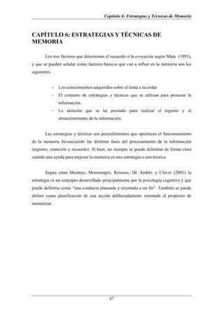 Capítulo 6: Estrategias y Técnicas de Memoria



CAPÍTULO 6: ESTRATEGIAS Y TÉCNICAS DE
MEMORIA

       Los tres factores que determinan el recuerdo o la evocación según Mata (1993),
y que se pueden señalar como factores básicos que van a influir en la memoria son los
siguientes:


              -   Los conocimientos adquiridos sobre el tema a recordar.
              -   El conjunto de estrategias y técnicas que se utilizan para procesar la
                  información.
              -   La atención que se ha prestado para realizar el registro y el
                  almacenamiento de la información.


       Las estrategias y técnicas son procedimientos que optimizan el funcionamiento
de la memoria favoreciendo las distintas fases del procesamiento de la información
(registro, retención y recuerdo). Si bien, no siempre se puede delimitar de forma clara
cuándo una ayuda para mejorar la memoria es una estrategia o una técnica.


       Según citan Montejo, Montenegro, Reinoso, De Andrés y Claver (2001) la
estrategia es un concepto desarrollado principalmente por la psicología cognitiva y que
puede definirse como “una conducta planeada y orientada a un fín”. También se puede
definir como planificación de una acción deliberadamente orientada al propósito de
memorizar.




                                             47
 