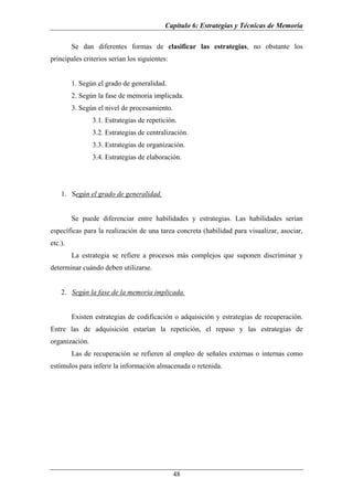Capítulo 6: Estrategias y Técnicas de Memoria

         Se dan diferentes formas de clasificar las estrategias, no obstante los
principales criterios serían los siguientes:


         1. Según el grado de generalidad.
         2. Según la fase de memoria implicada.
         3. Según el nivel de procesamiento.
                3.1. Estrategias de repetición.
                3.2. Estrategias de centralización.
                3.3. Estrategias de organización.
                3.4. Estrategias de elaboración.




    1. Según el grado de generalidad.


         Se puede diferenciar entre habilidades y estrategias. Las habilidades serían
específicas para la realización de una tarea concreta (habilidad para visualizar, asociar,
etc.).
         La estrategia se refiere a procesos más complejos que suponen discriminar y
determinar cuándo deben utilizarse.


    2. Según la fase de la memoria implicada.


         Existen estrategias de codificación o adquisición y estrategias de recuperación.
Entre las de adquisición estarían la repetición, el repaso y las estrategias de
organización.
         Las de recuperación se refieren al empleo de señales externas o internas como
estímulos para inferir la información almacenada o retenida.




                                               48
 