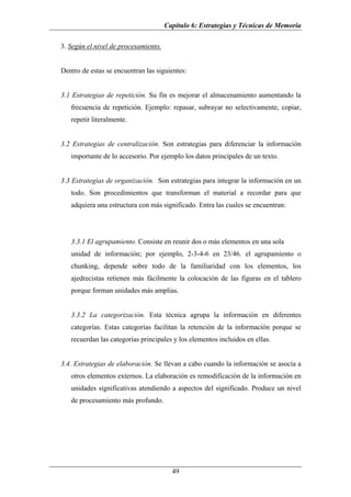 Capítulo 6: Estrategias y Técnicas de Memoria

3. Según el nivel de procesamiento.


Dentro de estas se encuentran las siguientes:


3.1 Estrategias de repetición. Su fin es mejorar el almacenamiento aumentando la
   frecuencia de repetición. Ejemplo: repasar, subrayar no selectivamente, copiar,
   repetir literalmente.


3.2 Estrategias de centralización. Son estrategias para diferenciar la información
   importante de lo accesorio. Por ejemplo los datos principales de un texto.


3.3 Estrategias de organización. Son estrategias para integrar la información en un
   todo. Son procedimientos que transforman el material a recordar para que
   adquiera una estructura con más significado. Entra las cuales se encuentran:




   3.3.1 El agrupamiento. Consiste en reunir dos o más elementos en una sola
   unidad de información; por ejemplo, 2-3-4-6 en 23/46. el agrupamiento o
   chunking, depende sobre todo de la familiaridad con los elementos, los
   ajedrecistas retienen más fácilmente la colocación de las figuras en el tablero
   porque forman unidades más amplias.


   3.3.2 La categorización. Esta técnica agrupa la información en diferentes
   categorías. Estas categorías facilitan la retención de la información porque se
   recuerdan las categorías principales y los elementos incluidos en ellas.


3.4. Estrategias de elaboración. Se llevan a cabo cuando la información se asocia a
   otros elementos externos. La elaboración es remodificación de la información en
   unidades significativas atendiendo a aspectos del significado. Produce un nivel
   de procesamiento más profundo.




                                        49
 
