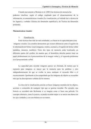 Capítulo 6: Estrategias y Técnicas de Memoria

       Citando nuevamente a Montejo et al. (2001) las técnicas de memoria las
podemos clasificar, según el código empleado para el almacenamiento de la
información, en mnemotécnicas visuales (La visualización y el método loci o técnica de
los lugares) y verbales (Técnica de dimensión superficial y de Técnica de dimensión
profunda).


Mnemotécnicas visuales:


       1.     Visualización.
       Estas técnicas han sido las más estudiadas y se basan en la capacidad para crear
imágenes visuales. Los estudios demuestran que existen diferencias entre el registro de
la información de forma visual (imágenes, rostros, escenas) y el registro de forma verbal
(palabras, números, nombres). Estos dos tipos de memoria están localizados en
diferentes partes del cerebro; de manera que, el hemisferio derecho parece tener un
papel predominante en el procesamiento de la imagen verbal y, el izquierdo predomina
en el procesamiento verbal.


       La capacidad para recordar imágenes parece ser ilimitada, de manera que la
memoria para imágenes es mayor que la memoria para las palabras y esto
independientemente de que se evalúe la tarea mediante el recuerdo libre o el
reconocimiento. Igualmente se ha comprobado que las imágenes de objetos se recuerdan
más que las descripciones verbales de los mismos.


       La clave de la visualización consiste en hacer imágenes mentales de los objetos,
acciones o contenidos de cualquier tipo que se quieran recordar. Por ejemplo, una
historia se recordará más fácilmente si se imagina como si fuera una película. Un
concepto abstracto, como la justicia, se puede recordar mejor si se asocia una dama con
los ojos vendados y con una balanza en sus manos.




                                           50
 