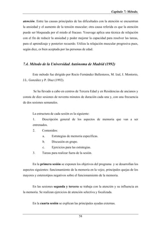 Capítulo 7: Método.

atención. Entre las causas principales de las dificultades con la atención se encuentran
la ansiedad y el aumento de la tensión muscular; otra causa referida es que la atención
puede ser bloqueada por el miedo al fracaso. Yesavage aplica una técnica de relajación
con el fin de reducir la ansiedad y poder mejorar la capacidad para resolver las tareas,
para el aprendizaje y posterior recuerdo. Utiliza la relajación muscular progresiva pues,
según dice, es bien aceptada por las personas de edad.



7.4. Método de la Universidad Autónoma de Madrid (1992)

       Este método fue dirigido por Rocío Fernández Ballesteros, M. Izal, I. Montorio,
J.L. González y P. Díaz (1992).


        Se ha llevado a cabo en centros de Tercera Edad y en Residencias de ancianos y
consta de diez sesiones de noventa minutos de duración cada una y, con una frecuencia
de dos sesiones semanales.


       La estructura de cada sesión es la siguiente:
       1.      Descripción general de los aspectos de memoria que van a ser
       entrenados.
       2.      Contenidos:
               a.     Estrategias de memoria específicas.
               b.     Discusión en grupo.
               c.     Ejercicios para las estrategias.
       3.      Tareas para realizar fuera de la sesión.


       En la primera sesión se exponen los objetivos del programa y se desarrollan los
aspectos siguientes: funcionamiento de la memoria en la vejez, principales quejas de los
mayores y estereotipos negativos sobre el funcionamiento de la memoria.


       En las sesiones segunda y tercera se trabaja con la atención y su influencia en
la memoria. Se realizan ejercicios de atención selectiva y focalizada.


       En la cuarta sesión se explican las principales ayudas externas.


                                            58
 
