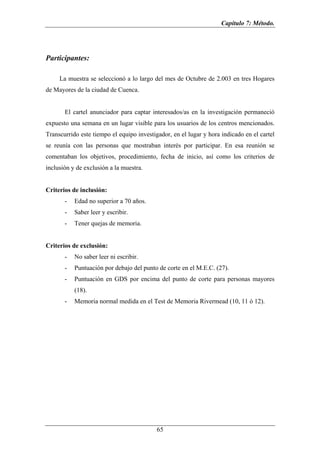 Capítulo 7: Método.




Participantes:

     La muestra se seleccionó a lo largo del mes de Octubre de 2.003 en tres Hogares
de Mayores de la ciudad de Cuenca.


       El cartel anunciador para captar interesados/as en la investigación permaneció
expuesto una semana en un lugar visible para los usuarios de los centros mencionados.
Transcurrido este tiempo el equipo investigador, en el lugar y hora indicado en el cartel
se reunía con las personas que mostraban interés por participar. En esa reunión se
comentaban los objetivos, procedimiento, fecha de inicio, así como los criterios de
inclusión y de exclusión a la muestra.


Criterios de inclusión:
       -   Edad no superior a 70 años.
       -   Saber leer y escribir.
       -   Tener quejas de memoria.


Criterios de exclusión:
       -   No saber leer ni escribir.
       -   Puntuación por debajo del punto de corte en el M.E.C. (27).
       -   Puntuación en GDS por encima del punto de corte para personas mayores
           (18).
       -   Memoria normal medida en el Test de Memoria Rivermead (10, 11 ó 12).




                                           65
 