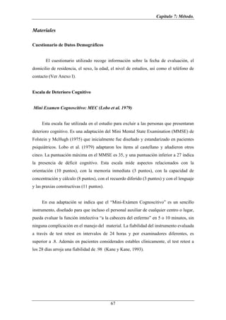 Capítulo 7: Método.


Materiales

Cuestionario de Datos Demográficos


       El cuestionario utilizado recoge información sobre la fecha de evaluación, el
domicilio de residencia, el sexo, la edad, el nivel de estudios, así como el teléfono de
contacto (Ver Anexo I).


Escala de Deterioro Cognitivo


Mini Examen Cognoscitivo: MEC (Lobo et al. 1979)


     Esta escala fue utilizada en el estudio para excluir a las personas que presentaran
deterioro cognitivo. Es una adaptación del Mini Mental State Examination (MMSE) de
Folstein y McHugh (1975) que inicialmente fue diseñado y estandarizado en pacientes
psiquiátricos. Lobo et al. (1979) adaptaron los ítems al castellano y añadieron otros
cinco. La puntuación máxima en el MMSE es 35, y una puntuación inferior a 27 indica
la presencia de déficit cognitivo. Esta escala mide aspectos relacionados con la
orientación (10 puntos), con la memoria inmediata (3 puntos), con la capacidad de
concentración y cálculo (8 puntos), con el recuerdo diferido (3 puntos) y con el lenguaje
y las praxias constructivas (11 puntos).


     En esa adaptación se indica que el “Mini-Exámen Cognoscitivo” es un sencillo
instrumento, diseñado para que incluso el personal auxiliar de cualquier centro o lugar,
pueda evaluar la función intelectiva “a la cabecera del enfermo” en 5 o 10 minutos, sin
ninguna complicación en el manejo del material. La fiabilidad del instrumento evaluada
a través de test retest en intervalos de 24 horas y por examinadores diferentes, es
superior a .8. Además en pacientes considerados estables clínicamente, el test retest a
los 28 días arroja una fiabilidad de .98 (Kane y Kane, 1993).




                                           67
 