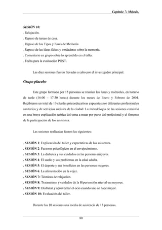 Capítulo 7: Método.



SESIÓN 10:
. Relajación.
. Repaso de tareas de casa.
. Repaso de los Tipos y Fases de Memoria.
. Repaso de las ideas falsas y verdaderas sobre la memoria.
. Comentario en grupo sobre lo aprendido en el taller.
. Fecha para la evaluación POST.


       Las diez sesiones fueron llevadas a cabo por el investigador principal.

Grupo placebo

       Este grupo formado por 15 personas se reunían los lunes y miércoles, en horario
de tarde (16:00 – 17:30 horas) durante los meses de Enero y Febrero de 2004.
Recibieron un total de 10 charlas psicoeducativas expuestas por diferentes profesionales
sanitarios y de servicios sociales de la ciudad. La metodología de las sesiones consistió
en una breve explicación teórica del tema a tratar por parte del profesional y el fomento
de la participación de los asistentes.


       Las sesiones realizadas fueron las siguientes:


. SESIÓN 1: Explicación del taller y expectativas de los asistentes.
. SESIÓN 2: Factores psicológicos en el envejecimiento.
. SESIÓN 3: La diabetes y sus cuidados en las personas mayores.
. SESIÓN 4: El sueño y sus problemas en la edad adulta.
. SESIÓN 5: El deporte y sus beneficios en las personas mayores.
. SESIÓN 6: La alimentación en la vejez.
. SESIÓN 7: Técnicas de relajación.
. SESIÓN 8: Tratamiento y cuidados de la Hipertensión arterial en mayores.
. SESIÓN 9: Disfrutar y aprovechar el ocio cuando uno se hace mayor.
. SESIÓN 10: Evaluación del taller.


       Durante las 10 sesiones una media de asistencia de 13 personas.


                                            80
 