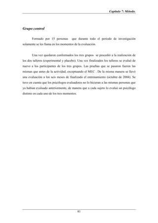 Capítulo 7: Método.




Grupo control

       Formado por 15 personas        que durante todo el periodo de investigación
solamente se les llama en los momentos de la evaluación.


       Una vez quedaron conformados los tres grupos se procedió a la realización de
los dos talleres (experimental y placebo). Una vez finalizados los talleres se evaluó de
nuevo a los participantes de los tres grupos. Las pruebas que se pasaron fueron las
mismas que antes de la actividad, exceptuando el MEC . De la misma manera se llevó
una evaluación a los seis meses de finalizado el entrenamiento (octubre de 2004). Se
tuvo en cuenta que los psicólogos evaluadores no lo hicieran a las mismas personas que
ya habían evaluado anteriormente, de manera que a cada sujeto lo evaluó un psicólogo
distinto en cada uno de los tres momentos.




                                             81
 
