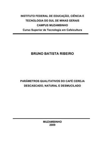 INSTITUTO FEDERAL DE EDUCAÇÃO, CIÊNCIA E 
TECNOLOGIA DO SUL DE MINAS GERAIS 
CAMPUS MUZAMBINHO 
Curso Superior de Tecnologia em Cafeicultura 
BRUNO BATISTA RIBEIRO 
PARÂMETROS QUALITATIVOS DO CAFÉ CEREJA 
DESCASCADO, NATURAL E DESMUCILADO 
MUZAMBINHO 
2009 
 