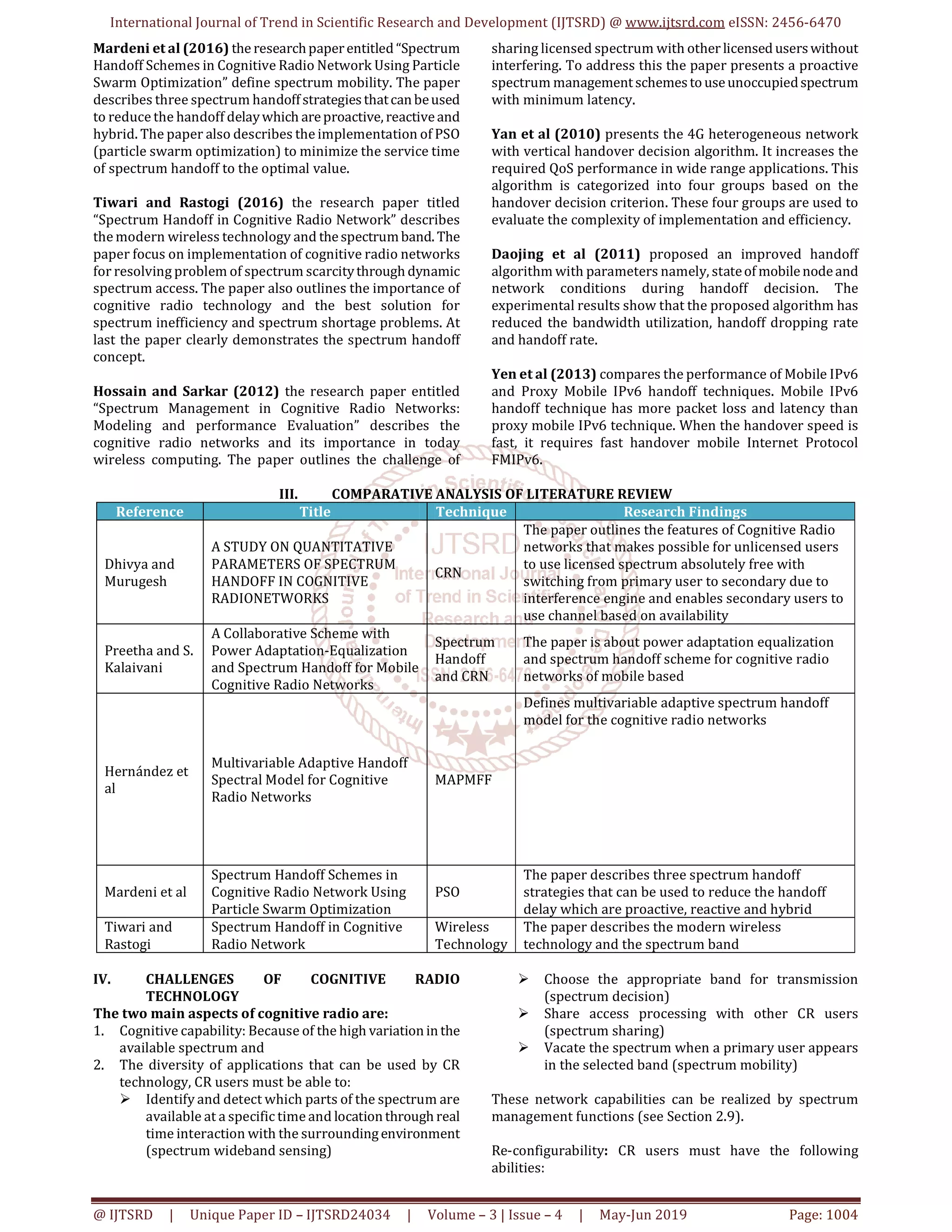 International Journal of Trend in Scientific Research and Development (IJTSRD) @ www.ijtsrd.com eISSN: 2456-6470
@ IJTSRD | Unique Paper ID – IJTSRD24034 | Volume – 3 | Issue – 4 | May-Jun 2019 Page: 1004
Mardeni et al (2016) the researchpaperentitled “Spectrum
Handoff Schemes in Cognitive Radio Network Using Particle
Swarm Optimization” define spectrum mobility. The paper
describes three spectrum handoffstrategiesthatcanbeused
to reduce the handoff delaywhich areproactive, reactiveand
hybrid. The paper also describes the implementation of PSO
(particle swarm optimization) to minimize the service time
of spectrum handoff to the optimal value.
Tiwari and Rastogi (2016) the research paper titled
“Spectrum Handoff in Cognitive Radio Network” describes
the modern wireless technology and thespectrumband. The
paper focus on implementation of cognitive radio networks
for resolving problem of spectrum scarcitythrough dynamic
spectrum access. The paper also outlines the importance of
cognitive radio technology and the best solution for
spectrum inefficiency and spectrum shortage problems. At
last the paper clearly demonstrates the spectrum handoff
concept.
Hossain and Sarkar (2012) the research paper entitled
“Spectrum Management in Cognitive Radio Networks:
Modeling and performance Evaluation” describes the
cognitive radio networks and its importance in today
wireless computing. The paper outlines the challenge of
sharing licensed spectrum with other licensed userswithout
interfering. To address this the paper presents a proactive
spectrum managementschemestouseunoccupiedspectrum
with minimum latency.
Yan et al (2010) presents the 4G heterogeneous network
with vertical handover decision algorithm. It increases the
required QoS performance in wide range applications. This
algorithm is categorized into four groups based on the
handover decision criterion. These four groups are used to
evaluate the complexity of implementation and efficiency.
Daojing et al (2011) proposed an improved handoff
algorithm with parameters namely, stateof mobilenodeand
network conditions during handoff decision. The
experimental results show that the proposed algorithm has
reduced the bandwidth utilization, handoff dropping rate
and handoff rate.
Yen et al (2013) compares the performance of Mobile IPv6
and Proxy Mobile IPv6 handoff techniques. Mobile IPv6
handoff technique has more packet loss and latency than
proxy mobile IPv6 technique. When the handover speed is
fast, it requires fast handover mobile Internet Protocol
FMIPv6.
III. COMPARATIVE ANALYSIS OF LITERATURE REVIEW
Reference Title Technique Research Findings
Dhivya and
Murugesh
A STUDY ON QUANTITATIVE
PARAMETERS OF SPECTRUM
HANDOFF IN COGNITIVE
RADIONETWORKS
CRN
The paper outlines the features of Cognitive Radio
networks that makes possible for unlicensed users
to use licensed spectrum absolutely free with
switching from primary user to secondary due to
interference engine and enables secondary users to
use channel based on availability
Preetha and S.
Kalaivani
A Collaborative Scheme with
Power Adaptation-Equalization
and Spectrum Handoff for Mobile
Cognitive Radio Networks
Spectrum
Handoff
and CRN
The paper is about power adaptation equalization
and spectrum handoff scheme for cognitive radio
networks of mobile based
Hernández et
al
Multivariable Adaptive Handoff
Spectral Model for Cognitive
Radio Networks
MAPMFF
Defines multivariable adaptive spectrum handoff
model for the cognitive radio networks
Mardeni et al
Spectrum Handoff Schemes in
Cognitive Radio Network Using
Particle Swarm Optimization
PSO
The paper describes three spectrum handoff
strategies that can be used to reduce the handoff
delay which are proactive, reactive and hybrid
Tiwari and
Rastogi
Spectrum Handoff in Cognitive
Radio Network
Wireless
Technology
The paper describes the modern wireless
technology and the spectrum band
IV. CHALLENGES OF COGNITIVE RADIO
TECHNOLOGY
The two main aspects of cognitive radio are:
1. Cognitive capability: Because of the high variationinthe
available spectrum and
2. The diversity of applications that can be used by CR
technology, CR users must be able to:
Identify and detect which parts of the spectrum are
available at a specific time and locationthrough real
time interaction with the surroundingenvironment
(spectrum wideband sensing)
Choose the appropriate band for transmission
(spectrum decision)
Share access processing with other CR users
(spectrum sharing)
Vacate the spectrum when a primary user appears
in the selected band (spectrum mobility)
These network capabilities can be realized by spectrum
management functions (see Section 2.9).
Re-configurability: CR users must have the following
abilities:
 