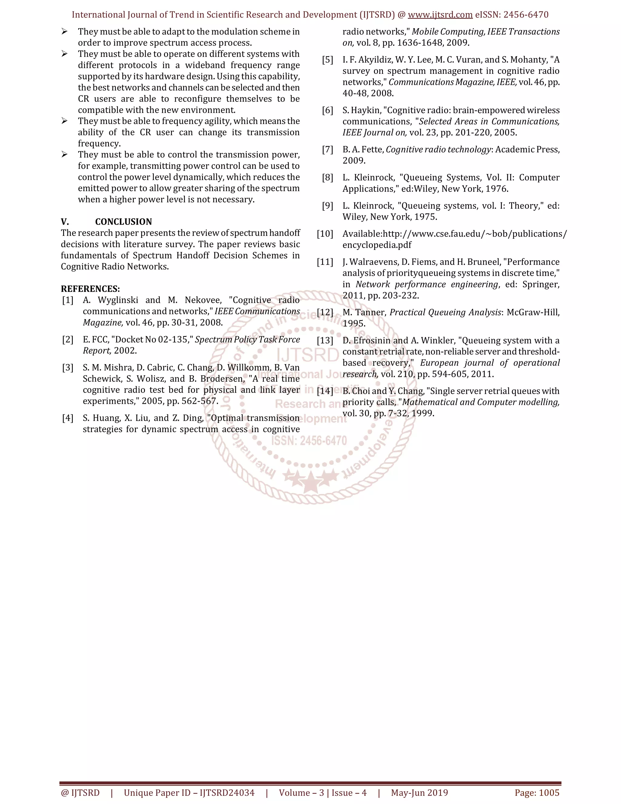 International Journal of Trend in Scientific Research and Development (IJTSRD) @ www.ijtsrd.com eISSN: 2456-6470
@ IJTSRD | Unique Paper ID – IJTSRD24034 | Volume – 3 | Issue – 4 | May-Jun 2019 Page: 1005
They must be able to adapt to the modulation scheme in
order to improve spectrum access process.
They must be able to operate on different systems with
different protocols in a wideband frequency range
supported by its hardware design. Using this capability,
the best networks and channels canbeselected andthen
CR users are able to reconfigure themselves to be
compatible with the new environment.
They must be able to frequency agility, which meansthe
ability of the CR user can change its transmission
frequency.
They must be able to control the transmission power,
for example, transmitting power control can be used to
control the power level dynamically, which reduces the
emitted power to allow greater sharing of the spectrum
when a higher power level is not necessary.
V. CONCLUSION
The research paper presents the reviewofspectrumhandoff
decisions with literature survey. The paper reviews basic
fundamentals of Spectrum Handoff Decision Schemes in
Cognitive Radio Networks.
REFERENCES:
[1] A. Wyglinski and M. Nekovee, "Cognitive radio
communications and networks,"IEEE Communications
Magazine, vol. 46, pp. 30-31, 2008.
[2] E. FCC, "Docket No 02-135," SpectrumPolicyTaskForce
Report, 2002.
[3] S. M. Mishra, D. Cabric, C. Chang, D. Willkomm, B. Van
Schewick, S. Wolisz, and B. Brodersen, "A real time
cognitive radio test bed for physical and link layer
experiments," 2005, pp. 562-567.
[4] S. Huang, X. Liu, and Z. Ding, "Optimal transmission
strategies for dynamic spectrum access in cognitive
radio networks," Mobile Computing, IEEE Transactions
on, vol. 8, pp. 1636-1648, 2009.
[5] I. F. Akyildiz, W. Y. Lee, M. C. Vuran, and S. Mohanty, "A
survey on spectrum management in cognitive radio
networks," CommunicationsMagazine, IEEE,vol.46,pp.
40-48, 2008.
[6] S. Haykin, "Cognitive radio: brain-empowered wireless
communications, "Selected Areas in Communications,
IEEE Journal on, vol. 23, pp. 201-220, 2005.
[7] B. A. Fette, Cognitive radio technology: Academic Press,
2009.
[8] L. Kleinrock, "Queueing Systems, Vol. II: Computer
Applications," ed:Wiley, New York, 1976.
[9] L. Kleinrock, "Queueing systems, vol. I: Theory," ed:
Wiley, New York, 1975.
[10] Available:http://www.cse.fau.edu/~bob/publications/
encyclopedia.pdf
[11] J. Walraevens, D. Fiems, and H. Bruneel, "Performance
analysis of priorityqueueing systems in discrete time,"
in Network performance engineering, ed: Springer,
2011, pp. 203-232.
[12] M. Tanner, Practical Queueing Analysis: McGraw-Hill,
1995.
[13] D. Efrosinin and A. Winkler, "Queueing system with a
constant retrialrate,non-reliableserver andthreshold-
based recovery," European journal of operational
research, vol. 210, pp. 594-605, 2011.
[14] B. Choi and Y. Chang, "Single server retrial queueswith
priority calls, "Mathematical and Computer modelling,
vol. 30, pp. 7-32, 1999.
 