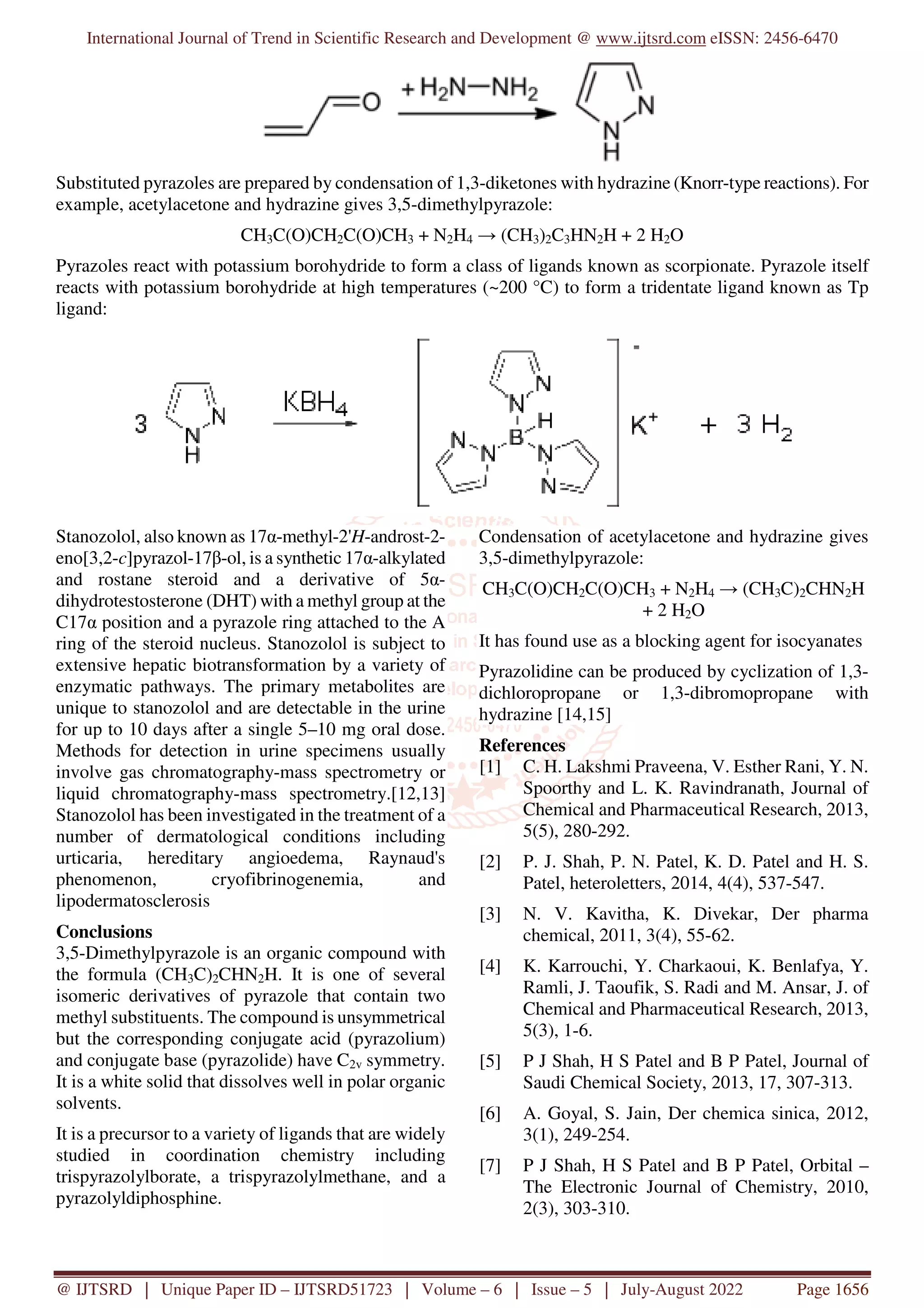 International Journal of Trend in Scientific Research and Development @ www.ijtsrd.com eISSN: 2456-6470
@ IJTSRD | Unique Paper ID – IJTSRD51723 | Volume – 6 | Issue – 5 | July-August 2022 Page 1656
Substituted pyrazoles are prepared by condensation of 1,3-diketones with hydrazine (Knorr-type reactions). For
example, acetylacetone and hydrazine gives 3,5-dimethylpyrazole:
CH3C(O)CH2C(O)CH3 + N2H4 → (CH3)2C3HN2H + 2 H2O
Pyrazoles react with potassium borohydride to form a class of ligands known as scorpionate. Pyrazole itself
reacts with potassium borohydride at high temperatures (~200 °C) to form a tridentate ligand known as Tp
ligand:
Stanozolol, also known as 17α-methyl-2'H-androst-2-
eno[3,2-c]pyrazol-17β-ol, is a synthetic 17α-alkylated
and rostane steroid and a derivative of 5α-
dihydrotestosterone (DHT) with a methyl group at the
C17α position and a pyrazole ring attached to the A
ring of the steroid nucleus. Stanozolol is subject to
extensive hepatic biotransformation by a variety of
enzymatic pathways. The primary metabolites are
unique to stanozolol and are detectable in the urine
for up to 10 days after a single 5–10 mg oral dose.
Methods for detection in urine specimens usually
involve gas chromatography-mass spectrometry or
liquid chromatography-mass spectrometry.[12,13]
Stanozolol has been investigated in the treatment of a
number of dermatological conditions including
urticaria, hereditary angioedema, Raynaud's
phenomenon, cryofibrinogenemia, and
lipodermatosclerosis
Conclusions
3,5-Dimethylpyrazole is an organic compound with
the formula (CH3C)2CHN2H. It is one of several
isomeric derivatives of pyrazole that contain two
methyl substituents. The compound is unsymmetrical
but the corresponding conjugate acid (pyrazolium)
and conjugate base (pyrazolide) have C2v symmetry.
It is a white solid that dissolves well in polar organic
solvents.
It is a precursor to a variety of ligands that are widely
studied in coordination chemistry including
trispyrazolylborate, a trispyrazolylmethane, and a
pyrazolyldiphosphine.
Condensation of acetylacetone and hydrazine gives
3,5-dimethylpyrazole:
CH3C(O)CH2C(O)CH3 + N2H4 → (CH3C)2CHN2H
+ 2 H2O
It has found use as a blocking agent for isocyanates
Pyrazolidine can be produced by cyclization of 1,3-
dichloropropane or 1,3-dibromopropane with
hydrazine [14,15]
References
[1] C. H. Lakshmi Praveena, V. Esther Rani, Y. N.
Spoorthy and L. K. Ravindranath, Journal of
Chemical and Pharmaceutical Research, 2013,
5(5), 280-292.
[2] P. J. Shah, P. N. Patel, K. D. Patel and H. S.
Patel, heteroletters, 2014, 4(4), 537-547.
[3] N. V. Kavitha, K. Divekar, Der pharma
chemical, 2011, 3(4), 55-62.
[4] K. Karrouchi, Y. Charkaoui, K. Benlafya, Y.
Ramli, J. Taoufik, S. Radi and M. Ansar, J. of
Chemical and Pharmaceutical Research, 2013,
5(3), 1-6.
[5] P J Shah, H S Patel and B P Patel, Journal of
Saudi Chemical Society, 2013, 17, 307-313.
[6] A. Goyal, S. Jain, Der chemica sinica, 2012,
3(1), 249-254.
[7] P J Shah, H S Patel and B P Patel, Orbital –
The Electronic Journal of Chemistry, 2010,
2(3), 303-310.
 