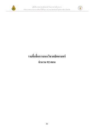 คู่มือสื่ อการสอนวิชาคณิ ตศาสตร์ โดยความร่ วมมือระหว่าง
สานักงานคณะกรรมการการศึกษาขั้นพื้นฐาน และ คณะวิทยาศาสตร์ จุฬาลงกรณ์มหาวิทยาลัย




       รายชื่อสื่ อการสอนวิชาคณิตศาสตร์
                   จานวน 92 ตอน




                                     25
 