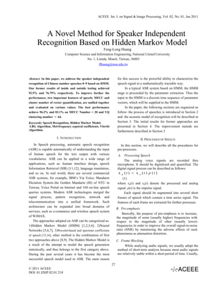 ACEEE Int. J. on Signal & Image Processing, Vol. 02, No. 01, Jan 2011




        A Novel Method for Speaker Independent
      Recognition Based on Hidden Markov Model
                                                        Feng-Long Huang
                           Computer Science and Information Engineering, National United University
                                         No. 1, Lienda, Miaoli, Taiwan, 36003
                                                     flhuang@nuu.edu.tw



Abstract: In this paper, we address the speaker independent           for this success is the powerful ability to characterize the
recognition of Chinese number speeches 0~9 based on HMM.              speech signal in a mathematically tractable way.
Our former results of inside and outside testing achieved                   In a typical ASR system based on HMM, the HMM
92.5% and 76.79% respectively. To improve further the                 stage is proceeded by the parameter extraction. Thus the
performance, two important features of speech; MFCC and               input to the HMM is a discrete time sequence of parameter
cluster number of vector quantification, are unified together         vectors, which will be supplied to the HMM.
and evaluated on various values. The best performance                       In the paper, the following sections are organized as
achieve 96.2% and 83.1% on MFCC Number = 20 and VQ                    follow: the process of speeches is introduced in Section 2
clustering number = 64.                                               and the acoustic model of recognition will be described in
Keywords: Speech Recognition, Hidden Markov Model,                    Section 3. The initial results for former approaches are
LBG Algorithm, Mel-frequency cepstral coefficients, Viterbi           presented in Section 4. The improvement metods are
Algorithm.                                                            furthermore described in Section 5
                     I. INTRODUCTION                                                    II. PROCESSES OF SPEECH
    In Speech processing, automatic speech recognition                  In this section, we will describe all the procedures for
(ASR) is capable automatically of understanding the input             pre-processes.
of human speech for the text output with various                      A. Processing Speech
vocabularies. ASR can be applied in a wide range of                        The analog voice signals are recorded thru
applications, such as: human interface design, speech                 microphone. It should be digitalized and quantified. The
Information Retrieval (SIR) [11,12], language translation,            digital signal process can be described as follows:
and so on. In real world, there are several commercial                x   p   (t ) = x a (t ) p (t )
ASR systems, for example, IBM’s Via Voice, Mandarin                       (1)
Dictation System–the Golden Mandarin (III) of NTU in                  where xp(t) and xa(t) denote the processed and analog
Taiwan, Voice Portal on Internet and 104 on-line speech               signal. p(t) is the impulse signal.
queries systems. Modern ASR technologies merged the                        Each signal should be segmented into several short
signal process, pattern recognition, network and                      frames of speech which contain a time series signal. The
telecommunication into a unified framework. Such                      features of each frame are extracted for further processes.
architecture can be expanded into broad domains of
                                                                     B. Pre-emphasis
services, such as e-commerce and wireless speech system
                                                                         Basically, the purpose of pre-emphasis is to increase,
of WiMAX.                                                            the magnitude of some (usually higher) frequencies with
   The approaches adopted on ASR can be categorized as:              respect to the magnitude of other (usually lower)
1)Hidden Markov Model (HMM) [1,2,3,4], 2)Neural                      frequencies in order to improve the overall signal-to-noise
Networks [5,6,7], 3)Wavelet-based and spectrum coefficients          ratio (SNR) by minimizing the adverse effects of such
of speech [15,16], other method is the combination of first
                                                                     phenomena as attenuation distortion.
two approaches above [8,9]. The Hidden Markov Model is               C. Frame Blocking
a result of the attempt to model the speech generation                      While analyzing audio signals, we usually adopt the
statistically, and thus belongs to the first category above.          method of short-term analysis because most audio signals
During the past several years it has become the most                  are relatively stable within a short period of time. Usually,
successful speech model used in ASR. The main reason
                                                                27
© 2011 ACEEE
DOI: 01.IJSIP.02.01.218
 