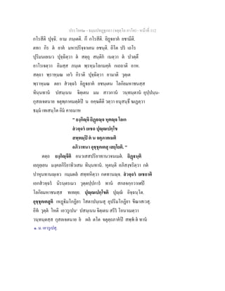 ประโยค๒ - ธมฺมปทฏฐกถา (จตุตฺโถ ภาโค) - หนาที่ 112
กโรสีติ ปุจฺฉิ. อาม ภนฺเตติ. กึ กโรสีติ. ยิฏยาค ยชามีติ.
ตทา กิร ต ยาค มหาปริจฺจาเคน ยชนฺติ. อิโต ปร เถโร
ปุริมนเยเนว ปุจฺฉิตฺวา ต สตฺถุ สนฺติก เนตฺวา ต ปวตฺตึ
อาโรเจตฺวา อิมสฺส ภนฺเต พฺรหฺมโลกมคฺค กเถถาติ อาห.
สตฺถา พฺราหฺมณ เอว กิราติ ปุจฺฉิตฺวา อามาติ วุตฺเต
พฺราหฺมณ ตยา สวจฺฉร ยิฏยาค ยชนฺเตน โลกิยมหาชนสฺส
ทินฺนทาน ปสนฺเนน จิตฺเตน มม สาวกาน วนฺทนฺตาน อุปฺปนฺน-
กุสลเจตนาย จตุพฺภาคมตฺตป น อคฺฆตีติ วตฺวา อนุสนฺธึ ฆเฏตฺวา
ธมฺม เทเสนฺโต อิม คาถมาห
" ยงฺกิฺจิ ยิฏฺจ หุตฺจ โลเก
สวจฺฉร ยเชถ ปุฺเปกฺโข
สพฺพมฺป ต น จตุภาคเมติ
อภิวาทนา อุชฺชุคเตสุ เสยฺโยติ. "
ตตฺถ ยงฺกิฺจีติ อนวเสสปริยาทานวจนเมต. ยิฏนฺติ
เยภุยฺเยน มงฺคลกิริยาทิวเสน ทินฺนทาน. หุตนฺติ อภิสงฺขริตฺวา กต
ปาหุนทานฺเจว กมฺมผล สทฺทหิตฺวา กตทานฺจ. สวจฺฉร ยเชถาติ
เอกสวจฺฉร นิรนฺตรเมว วุตฺตปฺปการ ทาน สกลจกฺกวาเฬป
โลกิยมหาชนสฺส ทเทยฺย. ปุฺเปกฺโขติ ปุฺ อิจฺฉนฺโต.
อุชฺชุคเตสูติ เหฏิมโกฏิยา โสตาปนฺเนสุ อุปริมโกฏิยา ขีณาสเวสุ.
อิท วุตฺต โหติ เอวรูเปน๑
ปสนฺเนน จิตฺเตน สรีร โอนาเมตฺวา
วนฺทนฺตสฺส กุสลเจตนาย ย ผล ตโต จตุตฺถภาคป สพฺพ ต ทาน
๑. ม. เอวรูเปสุ.
 